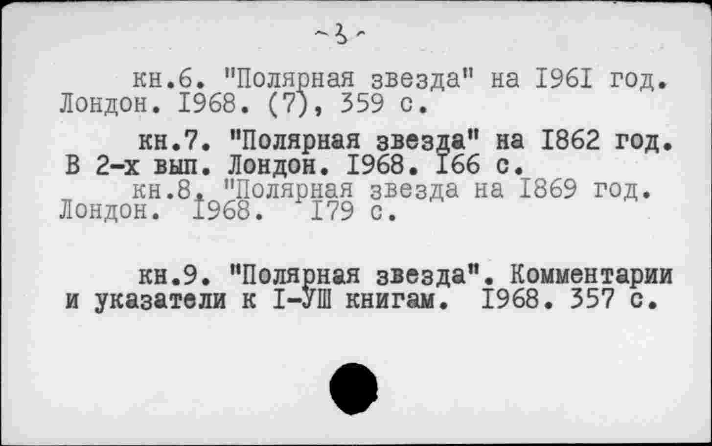 ﻿кн.б. "Полярная звезда" на 1961 год. Лондон. 1968. (7), 359 с.
кн.7. "Полярная звезда" на 1862 год. В 2-х выл. Лондон. 1968. 166 с.
кн.8. "Полярная звезда на 1869 год. Лондон. 1968.	179 с.
кн.9. "Полярная звезда". Комментарии и указатели к 1-УШ книгам. 1968. 357 с.